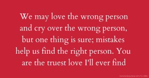 We may love the wrong person and cry over the wrong person, but one thing is sure; mistakes help us find the right person. You are the truest love I'll ever find.