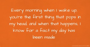 Every morning when I wake up, you're the first thing that pops in my head, and when that happens, I know for a fact my day has been made.
