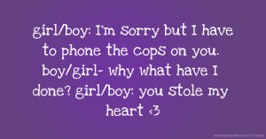 girl/boy: I'm sorry but I have to phone the cops on you. boy/girl- why what have I done?  girl/boy: you stole my heart <3