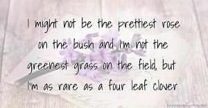 I might not be the prettiest rose on the bush and I'm not the greenest grass on the field, but I'm as rare as a four leaf clover.