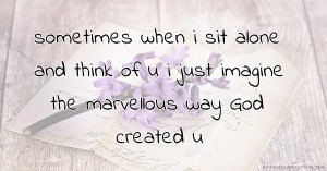 sometimes when i sit alone and think of u i just imagine the marvellous way God created u