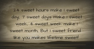 24 sweet hours make 1 sweet day,  7 sweet days make 1 sweet week,  4 sweet week make 1 sweet month,  But 1 sweet friend like you makes lifetime sweet!