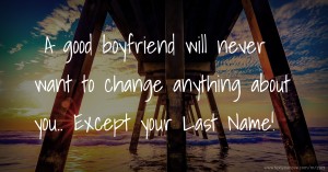 A good boyfriend will never want to change anything about you.. Except your Last Name!