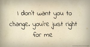 I don't want you to change. you're just right for me