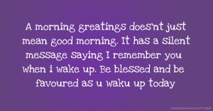 A morning greatings does'nt just mean good morning. It has a silent message saying I remember you when i wake up. Be blessed and be favoured as u waku up today.