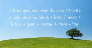 A friend gives hope when life is low, A friend is a place where you can go, A friend if honest & is true, A friend is precious.. A friend is You.