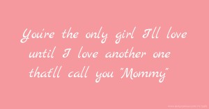 You're the only girl I'll love until I love another one that'll call you Mommy.