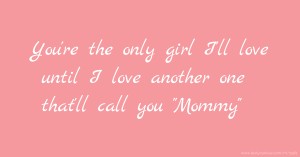 You're the only girl I'll love until I love another one that'll call you Mommy.