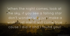 When the night comes, look at the sky, if you see a falling star don't wonder why just make a wish trust me! it will come true cause I did it and I found you!