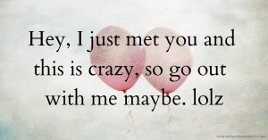 Hey, I just met you and this is crazy, so go out with me maybe. lolz