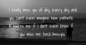 I really miss you all day, every day and you can't even imagine how pathetic it makes me if I don't even know if you miss me back..Imissyou