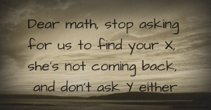 Dear math, stop asking for us to find your X, she's not coming back, and don't ask Y either.