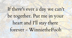 If there's ever a day we can't be together. Put me in your heart and I'll stay there forever  - WinniethePooh