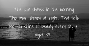The sun shines in the morning. The moon shines at night. That tells me you shine of beauty every day & night <3