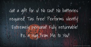 Got a gift for u! No cost! No batteries required! Tax free! Performs silently! Extremely personal! Fully returnable! Itz a Hug from Me to You!!