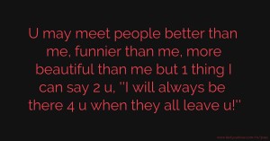 U may meet people better than me, funnier than me, more beautiful than me but 1 thing I can say 2 u, ''I will always be there 4 u when they all leave u!''