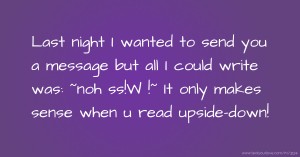 Last night I wanted to send you a message but all I could write was: ~noh ss!W !~  It only makes sense when u read upside-down!