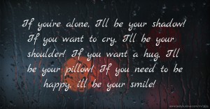 If you're alone, I'll be your shadow!  If you want to cry, I'll be your shoulder!  If you want a hug, I'll be your pillow!  If you need to be happy, i'll be your smile!