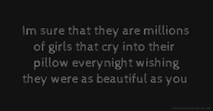 Im sure that they are millions of girls that cry into their pillow everynight wishing they were as beautiful as you