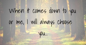When it comes down to you or me, I will always choose you...