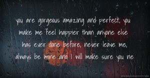 you are gorgeous amazing and perfect, you make me feel happier than anyone else has ever done before, never leave me, always be mine and I will make sure you ne