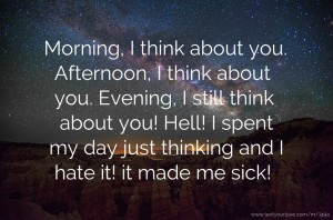 Morning, I think about you. Afternoon, I think about you. Evening, I still think about you! Hell! I spent my day just thinking and I hate it! it made me sick!