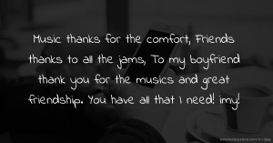 Music thanks for the comfort, Friends thanks to all the jams, To my boyfriend thank you for the musics and great friendship. You have all that I need! imy!