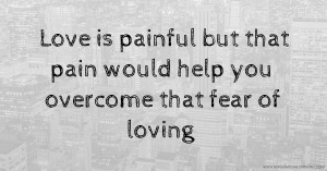 Love is painful but that pain would help you overcome that fear of loving
