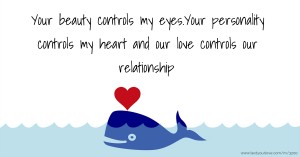 Your beauty controls my eyes.Your personality controls my heart and our love controls our relationship