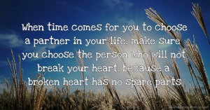 When time comes for you to choose a partner in your life, make sure you choose the person who will not break your heart, because a broken heart has no spare parts.