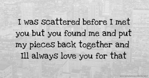 I was scattered before I met you but you found me and put my pieces back together and Ill always love you for that.