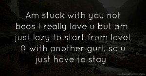 Am stuck with you not bcos I really love u but am just lazy to start from level 0 with another gurl, so u just have to stay.