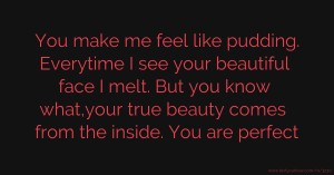 You make me feel like pudding. Everytime I see your beautiful face I melt. But you know what,your true beauty comes from the inside. You are perfect.