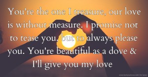 You're the one I treasure, our love is without measure. I promise not to tease you, but to always please you. You're beautiful as a dove & I'll give you my love