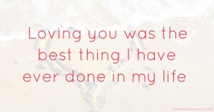 Loving you was the best thing I have ever done in my life.