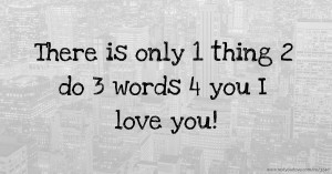 There is only 1 thing 2 do 3 words 4 you I love you!