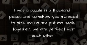 I was a puzzle in a thousand pieces and somehow you managed to pick me up and put me back together, we are perfect for each other.