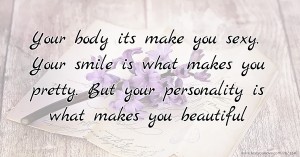 Your body its make you sexy. Your smile is what makes you pretty. But your personality is what makes you beautiful.