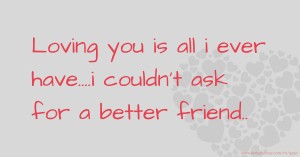 Loving you is all i ever have....i couldn't ask for a better friend..