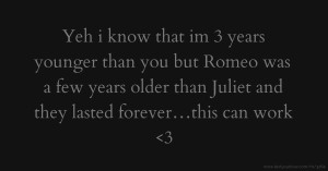 Yeh i know that im 3 years younger than you but Romeo was a few years older than Juliet and they lasted forever…this can work <3