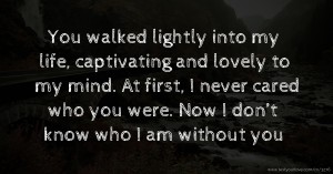 You walked lightly into my life, captivating and lovely to my mind.  At first, I never cared who you were. Now I don’t know who I am without you.