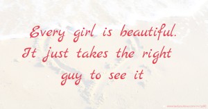 Every girl is beautiful. It just takes the right guy to see it.