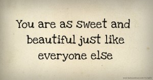 You are as sweet and beautiful just like everyone else.
