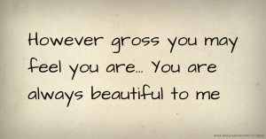 However gross you may feel you are... You are always beautiful to me.