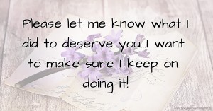 Please let me know what I did to deserve you...I want to make sure I keep on doing it!