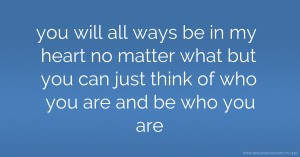 you will all ways be in my heart no  matter what but you can just think of who you are and be who you are