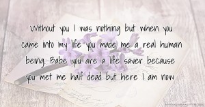 Without you I was nothing but when you came into my life you made me a real human being. Babe you are a life saver because you met me half dead but here I am now