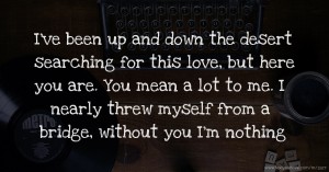 I've been up and down the desert searching for this love, but here you are. You mean a lot to me. I nearly threw myself from a bridge, without you I'm nothing.