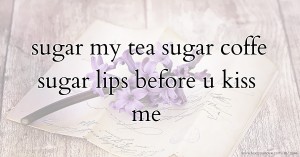 sugar my tea sugar coffe sugar lips before u kiss me