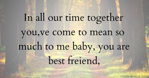 In all our time together you,ve come to mean so much to me baby, you are best freiend,